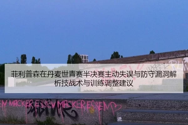 菲利普森在丹麦世青赛半决赛主动失误与防守漏洞解析技战术与训练调整建议