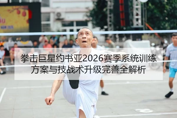 拳击巨星约书亚2026赛季系统训练方案与技战术升级完善全解析