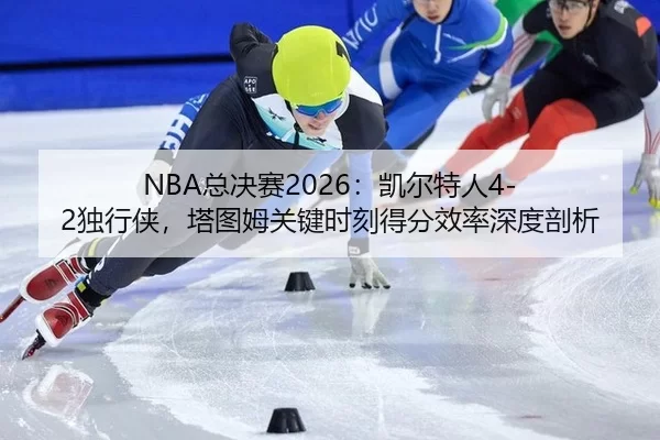 NBA总决赛2026：凯尔特人4-2独行侠，塔图姆关键时刻得分效率深度剖析